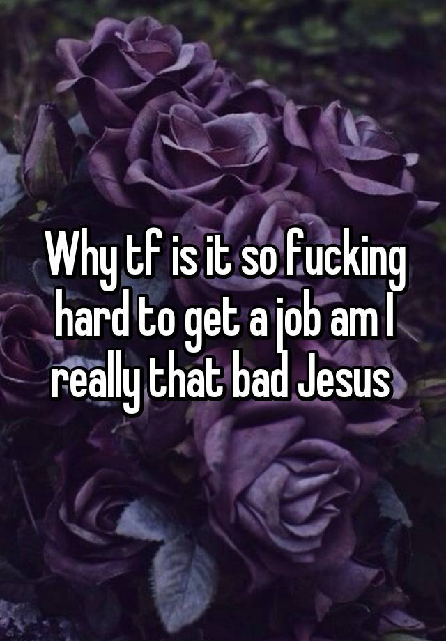 Why tf is it so fucking hard to get a job am I really that bad Jesus 