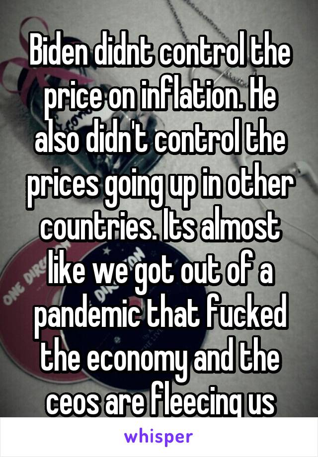 Biden didnt control the price on inflation. He also didn't control the prices going up in other countries. Its almost like we got out of a pandemic that fucked the economy and the ceos are fleecing us