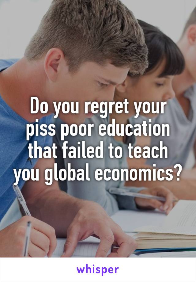 Do you regret your piss poor education that failed to teach you global economics?