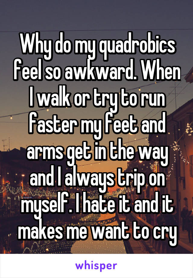 Why do my quadrobics feel so awkward. When I walk or try to run faster my feet and arms get in the way and I always trip on myself. I hate it and it makes me want to cry