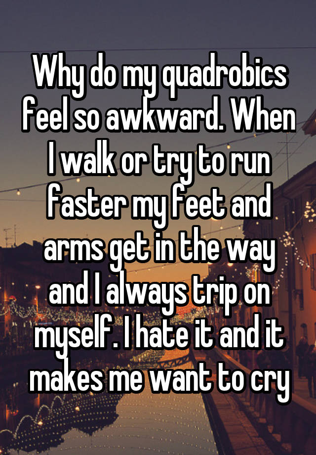 Why do my quadrobics feel so awkward. When I walk or try to run faster my feet and arms get in the way and I always trip on myself. I hate it and it makes me want to cry