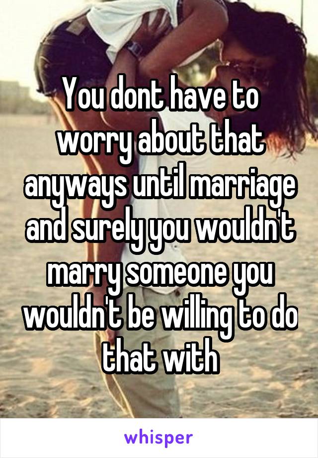 You dont have to worry about that anyways until marriage and surely you wouldn't marry someone you wouldn't be willing to do that with