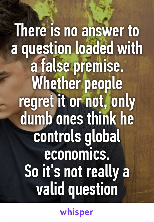 There is no answer to a question loaded with a false premise.
Whether people regret it or not, only dumb ones think he controls global economics.
So it's not really a valid question