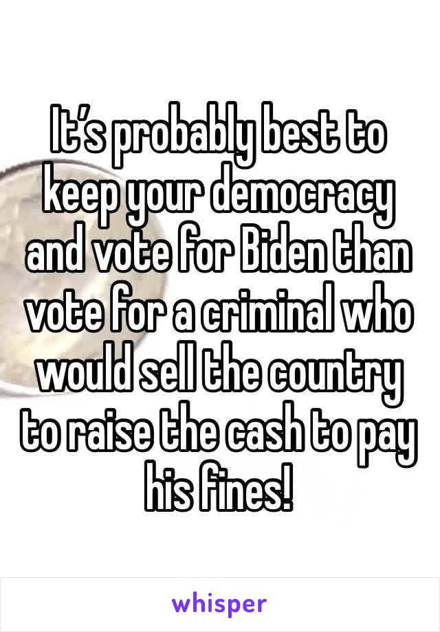 It’s probably best to keep your democracy and vote for Biden than vote for a criminal who would sell the country to raise the cash to pay his fines!