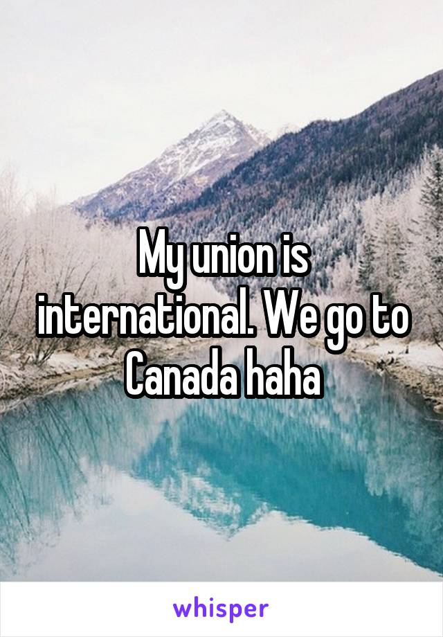 My union is international. We go to Canada haha