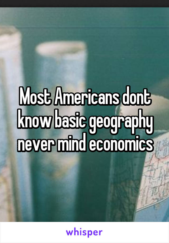 Most Americans dont know basic geography never mind economics