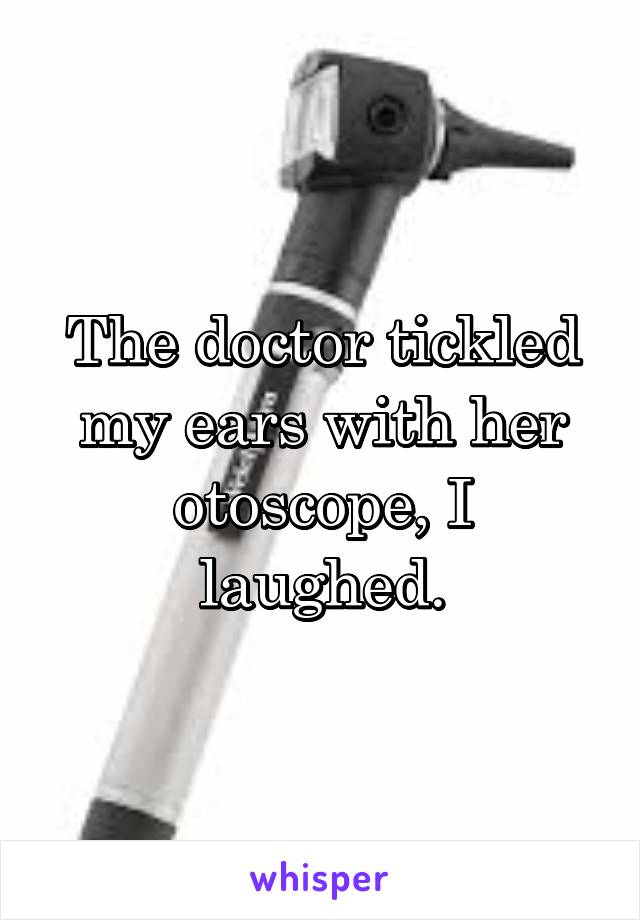 The doctor tickled my ears with her otoscope, I laughed.