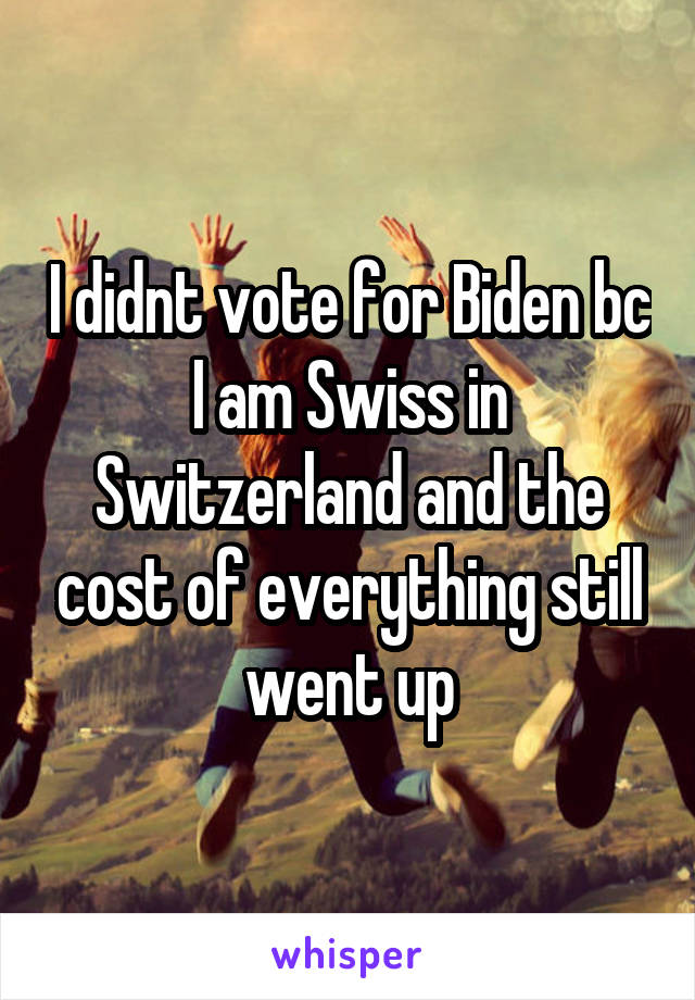 I didnt vote for Biden bc I am Swiss in Switzerland and the cost of everything still went up