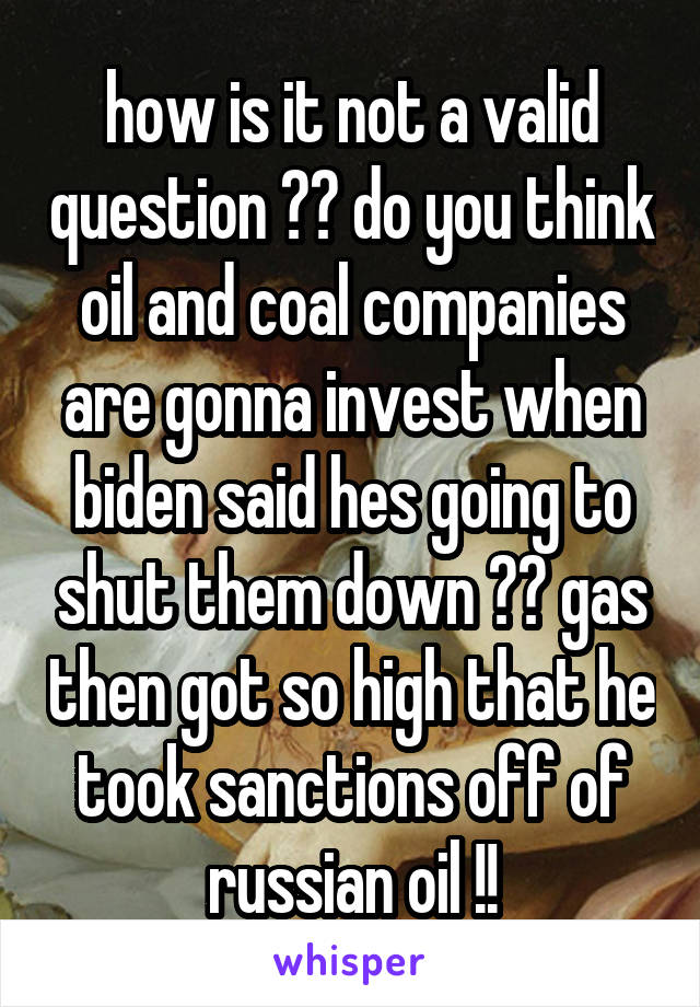 how is it not a valid question ?? do you think oil and coal companies are gonna invest when biden said hes going to shut them down ?? gas then got so high that he took sanctions off of russian oil !!