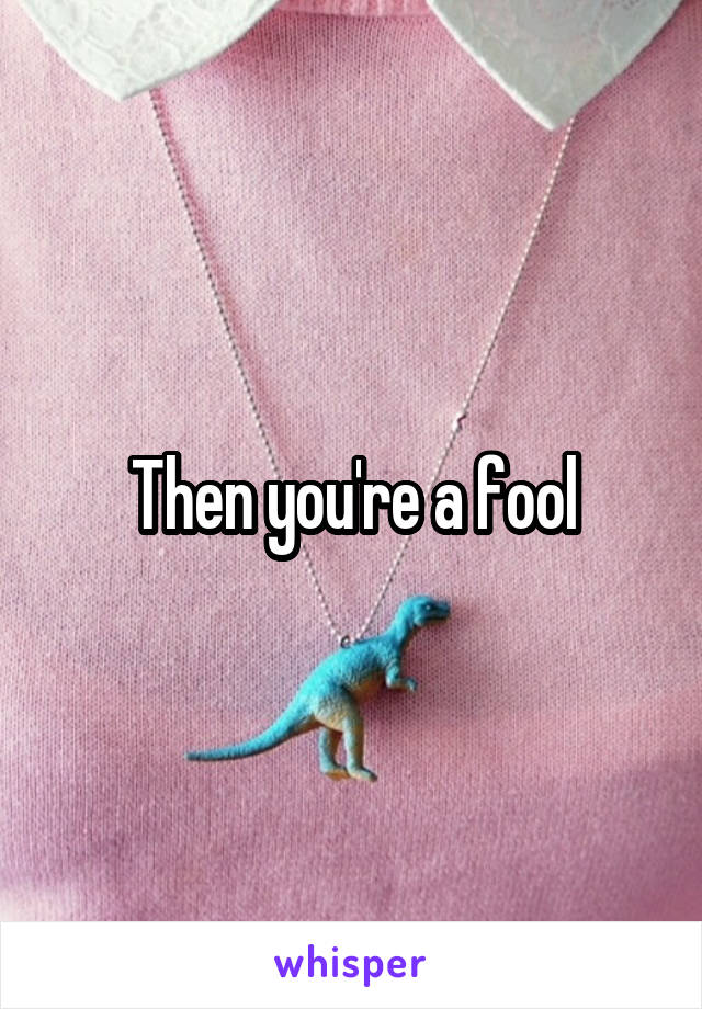 Then you're a fool