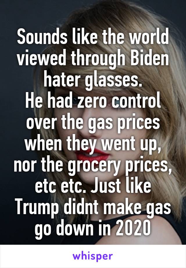 Sounds like the world viewed through Biden hater glasses.
He had zero control over the gas prices when they went up, nor the grocery prices, etc etc. Just like Trump didnt make gas go down in 2020