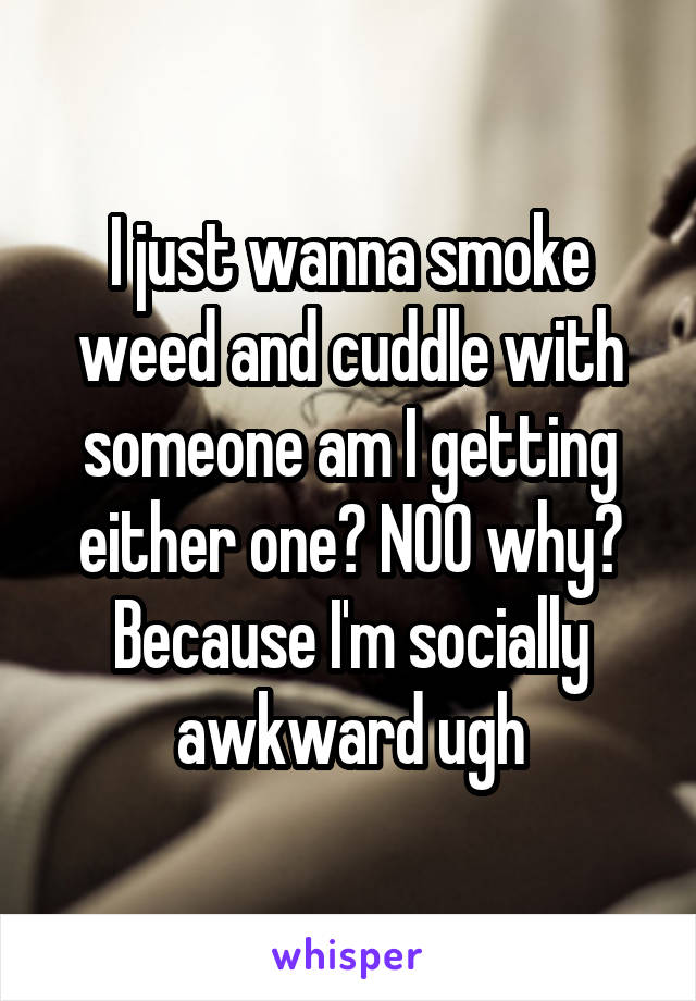 I just wanna smoke weed and cuddle with someone am I getting either one? NOO why? Because I'm socially awkward ugh