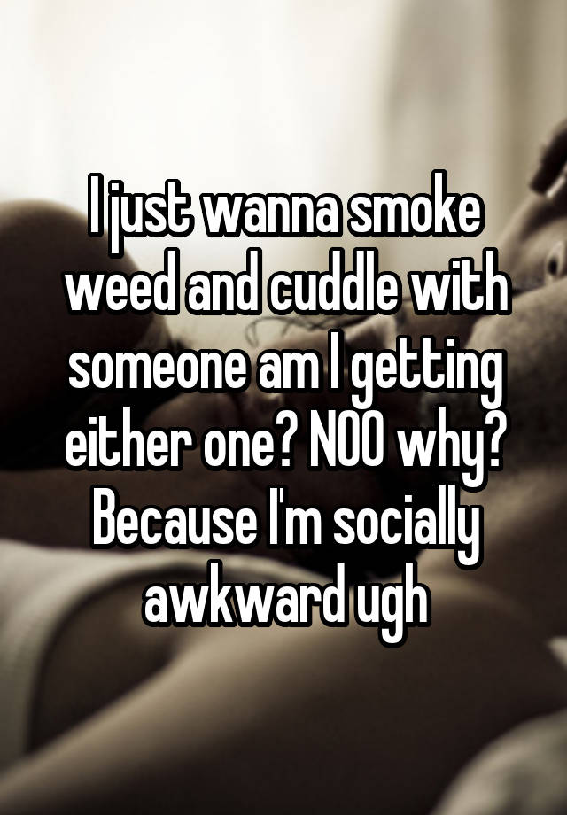 I just wanna smoke weed and cuddle with someone am I getting either one? NOO why? Because I'm socially awkward ugh