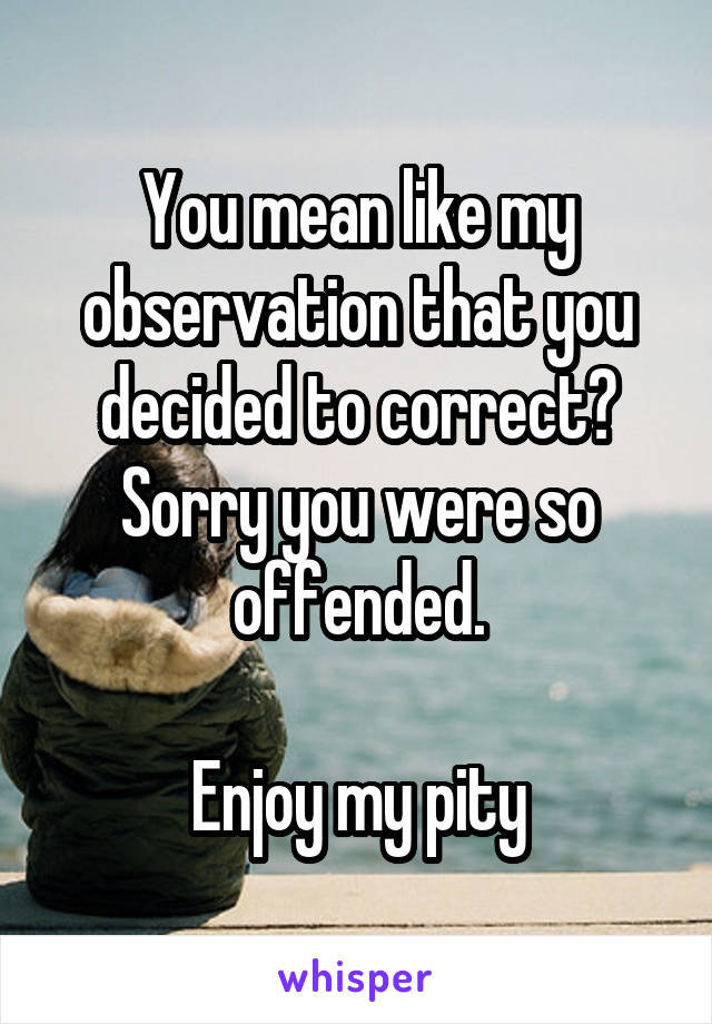 You mean like my observation that you decided to correct?
Sorry you were so offended.

Enjoy my pity