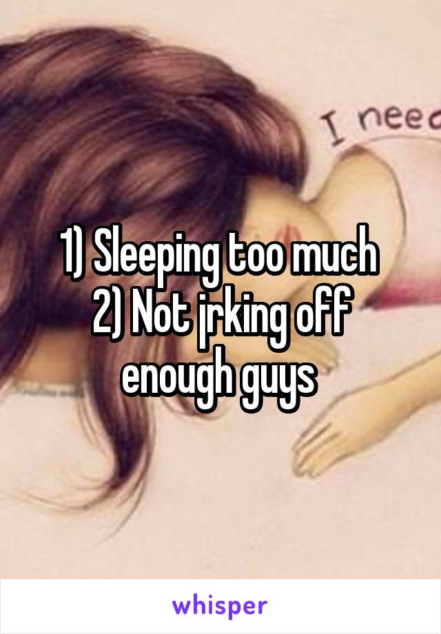 1) Sleeping too much 
2) Not jrking off enough guys 