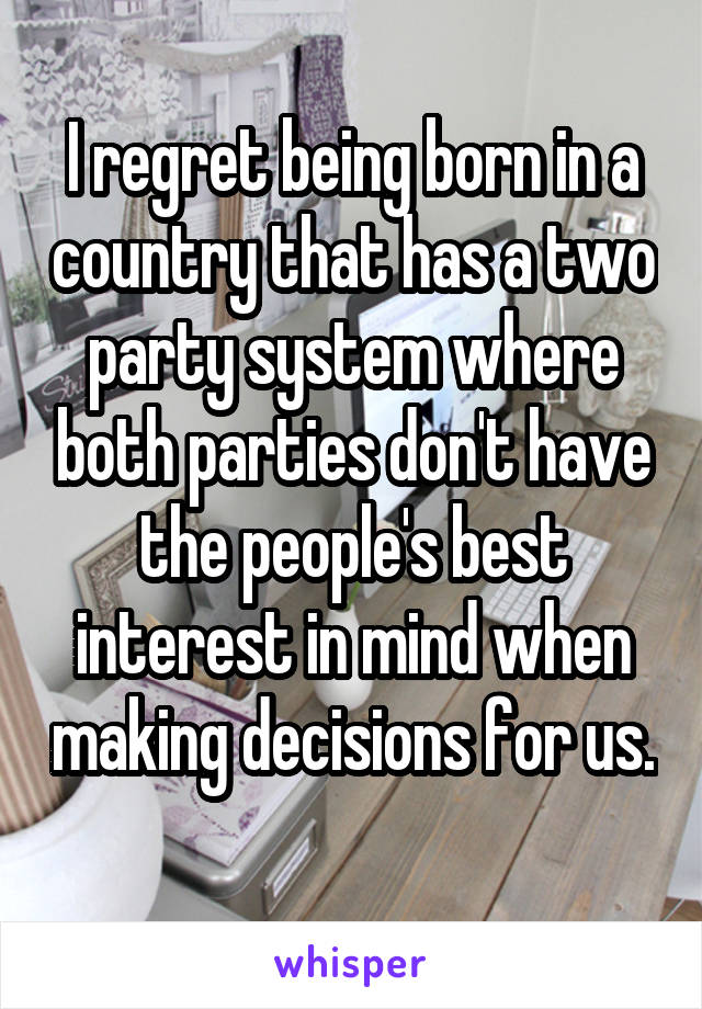 I regret being born in a country that has a two party system where both parties don't have the people's best interest in mind when making decisions for us. 