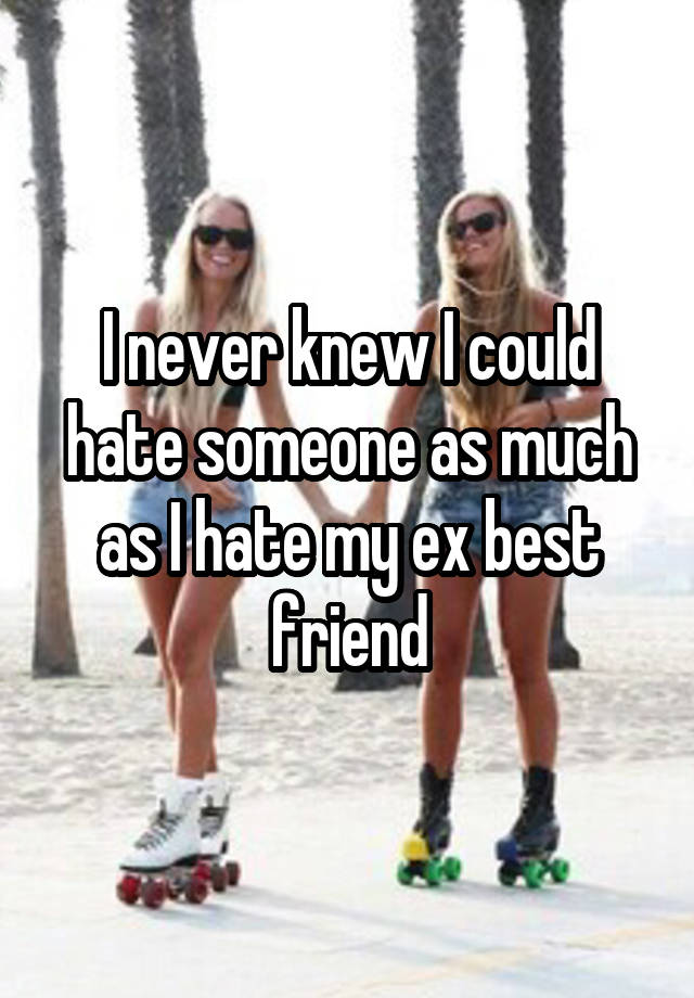 I never knew I could hate someone as much as I hate my ex best friend