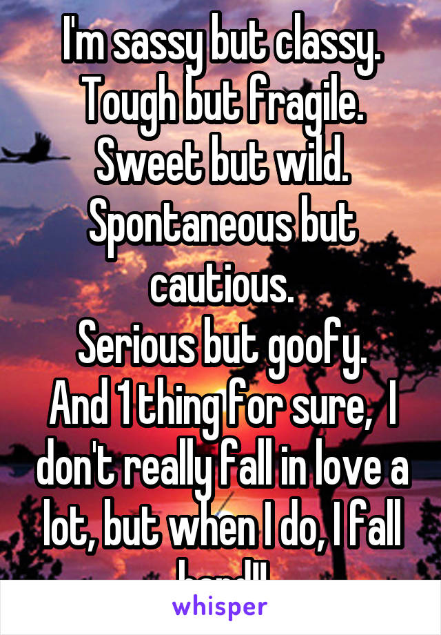 I'm sassy but classy.
Tough but fragile.
Sweet but wild.
Spontaneous but cautious.
Serious but goofy.
And 1 thing for sure,  I don't really fall in love a lot, but when I do, I fall hard!!