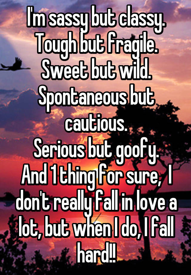 I'm sassy but classy.
Tough but fragile.
Sweet but wild.
Spontaneous but cautious.
Serious but goofy.
And 1 thing for sure,  I don't really fall in love a lot, but when I do, I fall hard!!