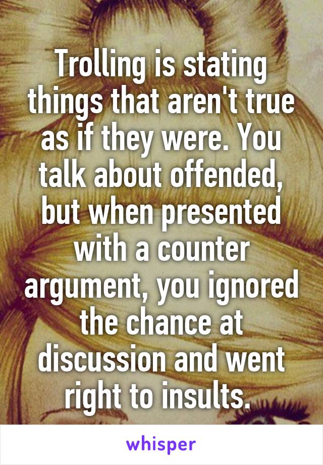 Trolling is stating things that aren't true as if they were. You talk about offended, but when presented with a counter argument, you ignored the chance at discussion and went right to insults. 