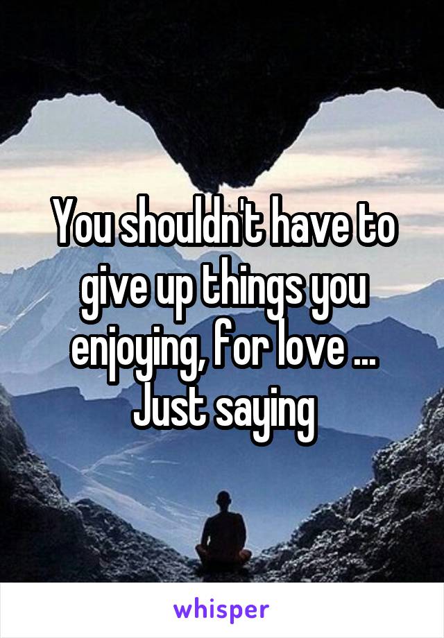 You shouldn't have to give up things you enjoying, for love ... Just saying