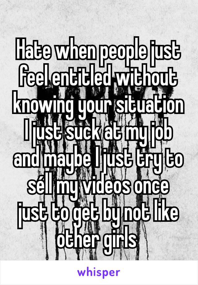 Hate when people just feel entitled without knowing your situation I just suck at my job and maybe I just try to séll my videos once just to get by not like other girls 