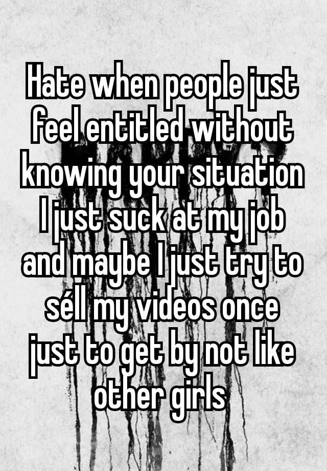 Hate when people just feel entitled without knowing your situation I just suck at my job and maybe I just try to séll my videos once just to get by not like other girls 