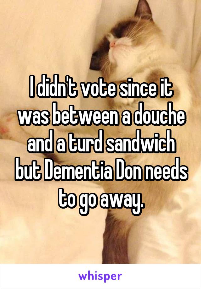 I didn't vote since it was between a douche and a turd sandwich but Dementia Don needs to go away.