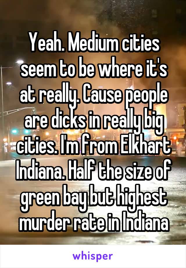 Yeah. Medium cities seem to be where it's at really. Cause people are dicks in really big cities. I'm from Elkhart Indiana. Half the size of green bay but highest murder rate in Indiana