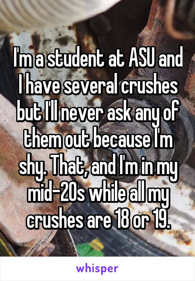 I'm a student at ASU and I have several crushes but I'll never ask any of them out because I'm shy. That, and I'm in my mid-20s while all my crushes are 18 or 19.