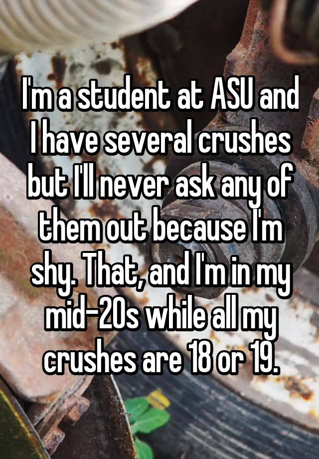 I'm a student at ASU and I have several crushes but I'll never ask any of them out because I'm shy. That, and I'm in my mid-20s while all my crushes are 18 or 19.