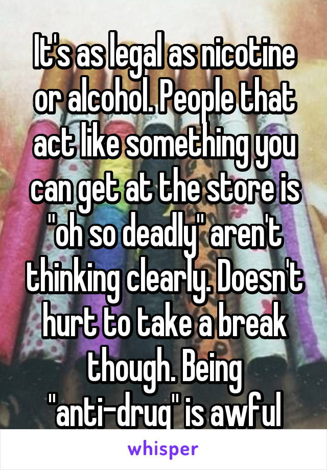 It's as legal as nicotine or alcohol. People that act like something you can get at the store is "oh so deadly" aren't thinking clearly. Doesn't hurt to take a break though. Being "anti-drug" is awful