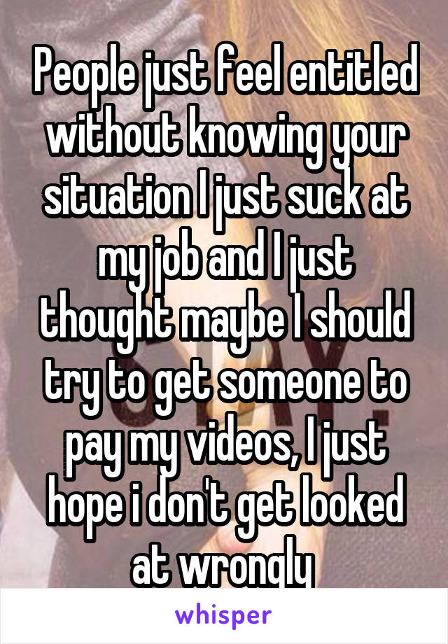  People just feel entitled without knowing your situation I just suck at my job and I just thought maybe I should try to get someone to pay my videos, I just hope i don't get looked at wrongly 