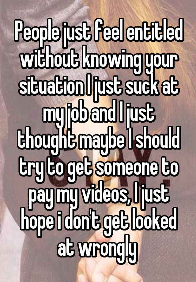  People just feel entitled without knowing your situation I just suck at my job and I just thought maybe I should try to get someone to pay my videos, I just hope i don't get looked at wrongly 