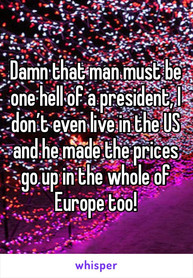 Damn that man must be one hell of a president, I don’t even live in the US and he made the prices go up in the whole of Europe too!