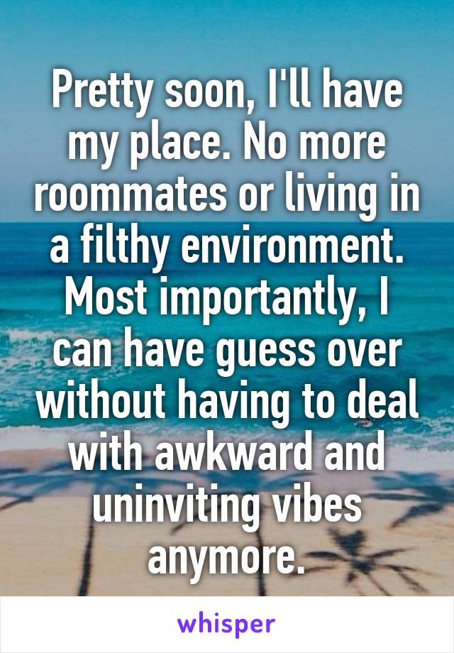 Pretty soon, I'll have my place. No more roommates or living in a filthy environment. Most importantly, I can have guess over without having to deal with awkward and uninviting vibes anymore.