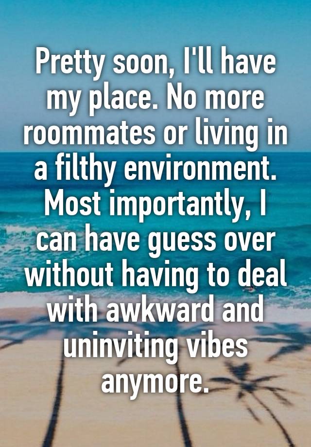 Pretty soon, I'll have my place. No more roommates or living in a filthy environment. Most importantly, I can have guess over without having to deal with awkward and uninviting vibes anymore.