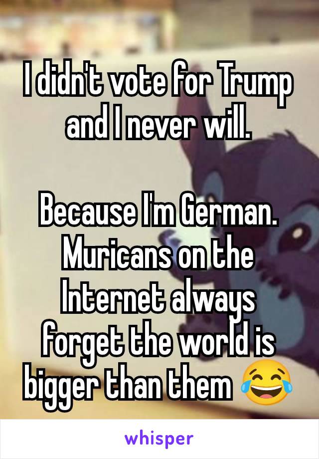 I didn't vote for Trump and I never will.

Because I'm German. Muricans on the Internet always forget the world is bigger than them 😂