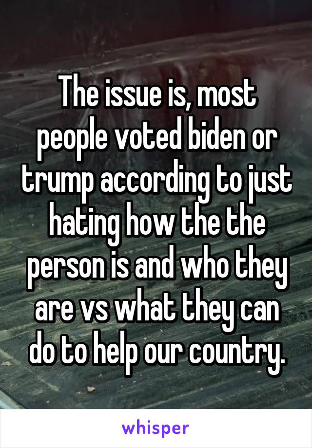 The issue is, most people voted biden or trump according to just hating how the the person is and who they are vs what they can do to help our country.