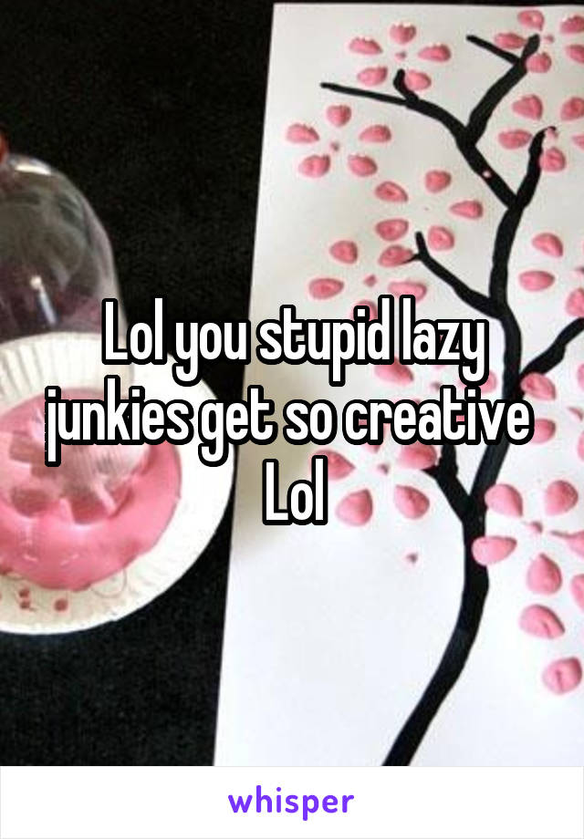 Lol you stupid lazy junkies get so creative 
Lol