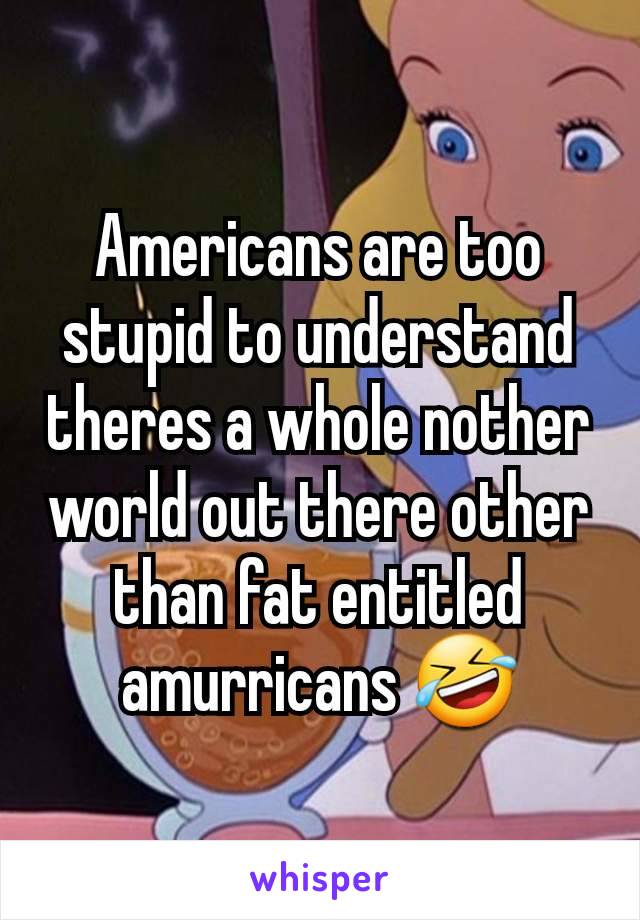 Americans are too stupid to understand theres a whole nother world out there other than fat entitled amurricans 🤣