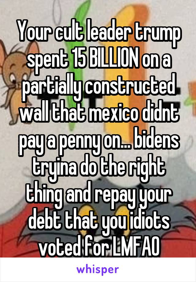 Your cult leader trump spent 15 BILLION on a partially constructed wall that mexico didnt pay a penny on... bidens tryina do the right thing and repay your debt that you idiots voted for LMFAO