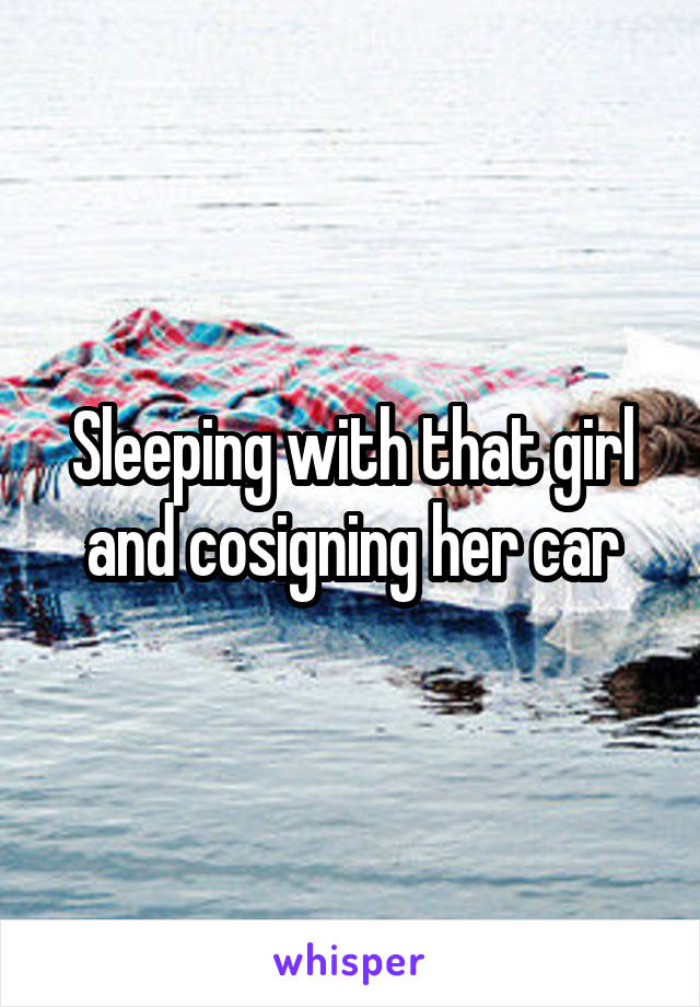 Sleeping with that girl and cosigning her car