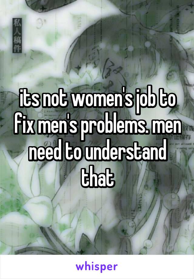 its not women's job to fix men's problems. men need to understand that