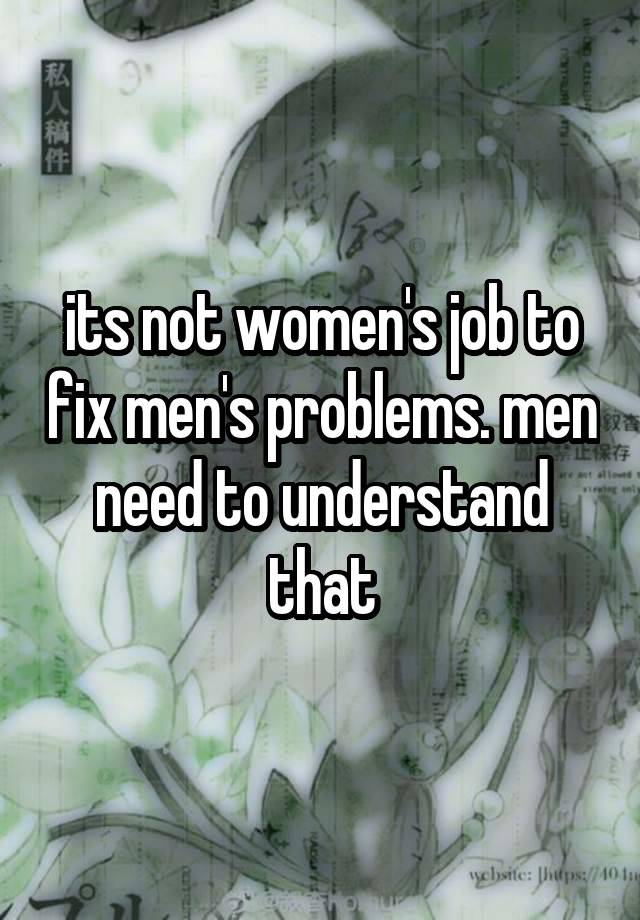 its not women's job to fix men's problems. men need to understand that