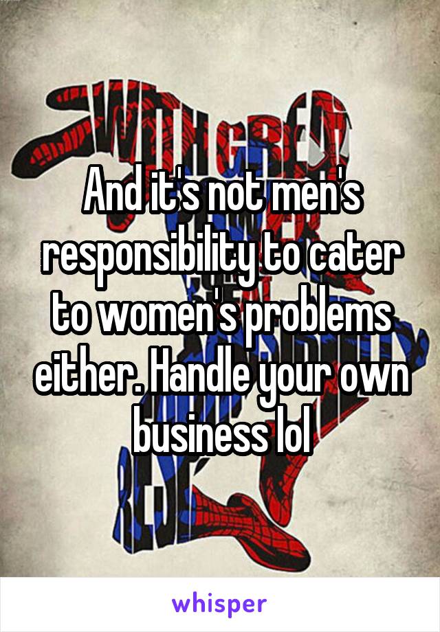 And it's not men's responsibility to cater to women's problems either. Handle your own business lol