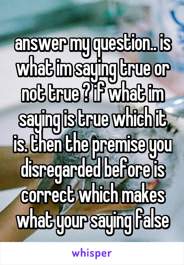 answer my question.. is what im saying true or not true ? if what im saying is true which it is. then the premise you disregarded before is correct which makes what your saying false