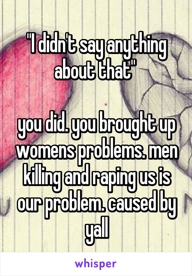 "I didn't say anything about that" 

you did. you brought up womens problems. men killing and raping us is our problem. caused by yall