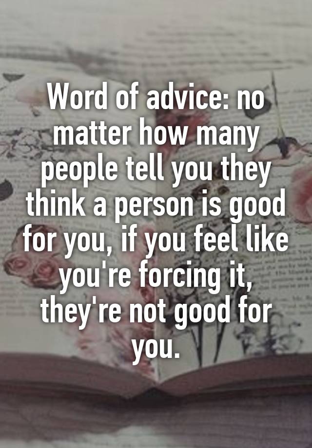 Word of advice: no matter how many people tell you they think a person is good for you, if you feel like you're forcing it, they're not good for you.