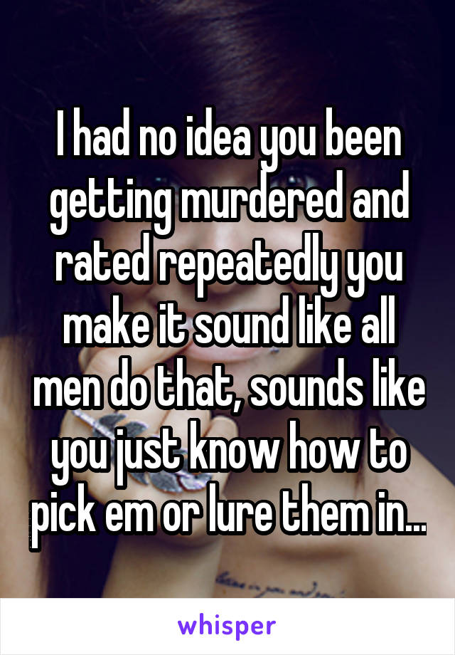 I had no idea you been getting murdered and rated repeatedly you make it sound like all men do that, sounds like you just know how to pick em or lure them in...